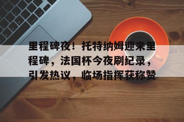 Yabo Sports-包含里程碑夜！托特纳姆迎来里程碑，法国杯今夜刷纪录，引发热议，临场指挥获称赞的词条-Yabo Sports